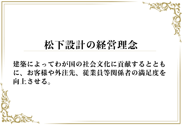 松下設計の経営理念
建築によってわが国の社会文化に貢献するとともに、お客様や外注先、従業員等関係者の満足度を向上させる。
